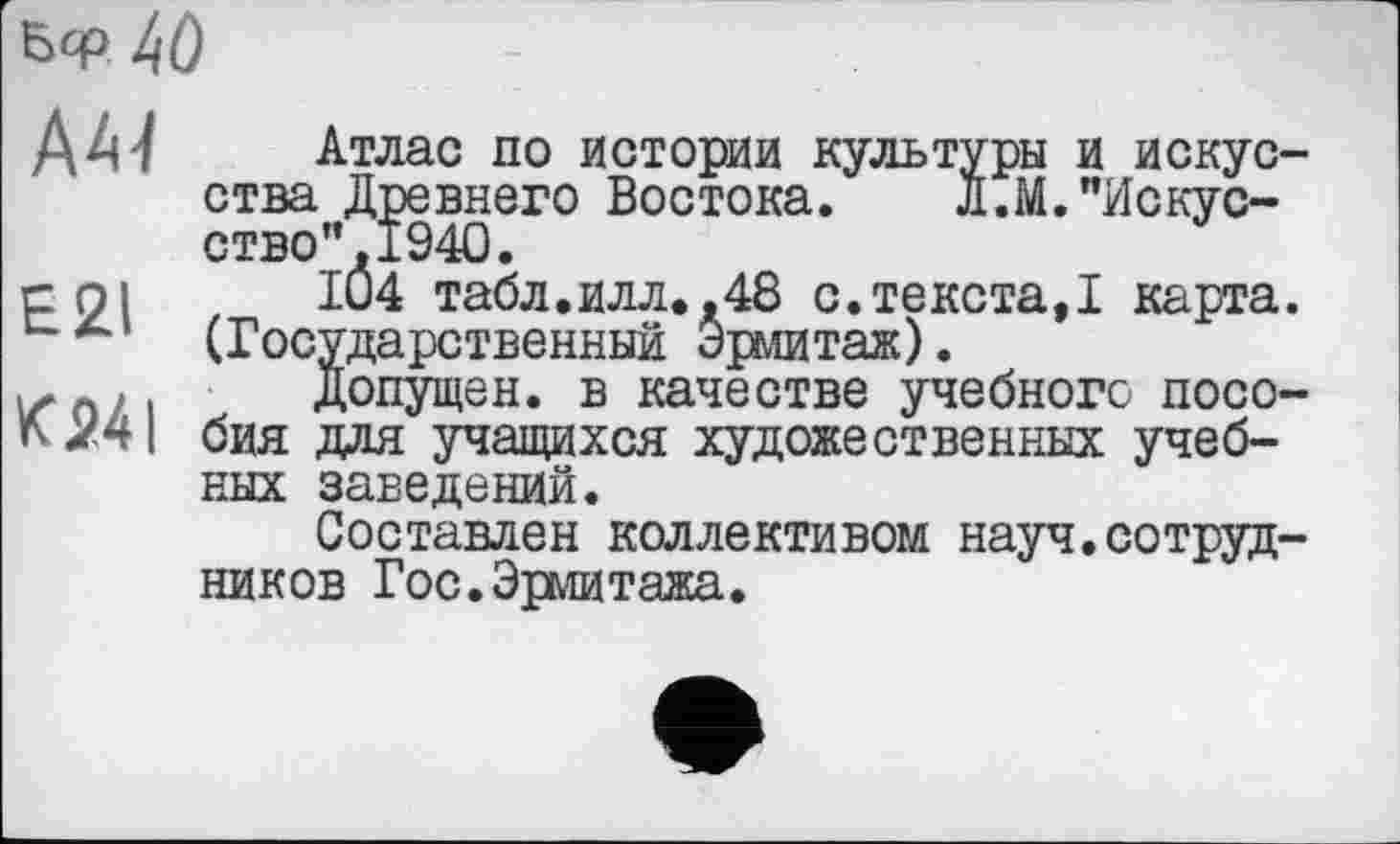 ﻿Бф 4Ô
A4-/
E2I
K24I
Атлас по истории культуры и искусства Древнего Востока. Л.М."Искусство” ,1940.
IÛ4 табл.илл.,48 с.текста,! карта. (Государственный Эрмитаж).
Допущен, в качестве учебного пособия для учащихся художественных учебных заведений.
Составлен коллективом науч.сотрудников Гос.Эрмитажа.